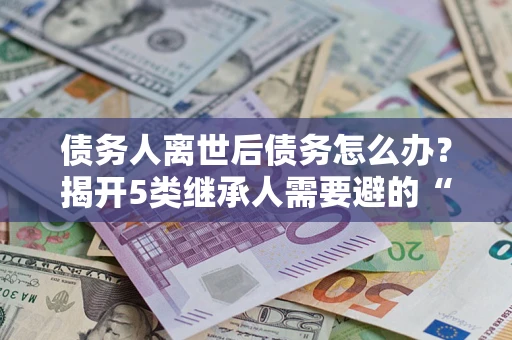 北京债务人离世后债务怎么办？揭开5类继承人需要避的“坑”